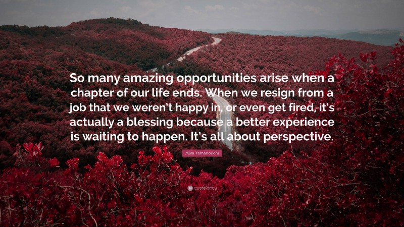 Miya Yamanouchi Quote: “So many amazing opportunities arise when a chapter of our life ends. When we resign from a job that we weren’t happy in, or even get fired, it’s actually a blessing because a better experience is waiting to happen. It’s all about perspective.”