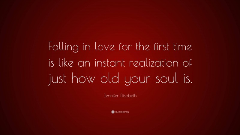 Jennifer Elisabeth Quote: “Falling in love for the first time is like an instant realization of just how old your soul is.”