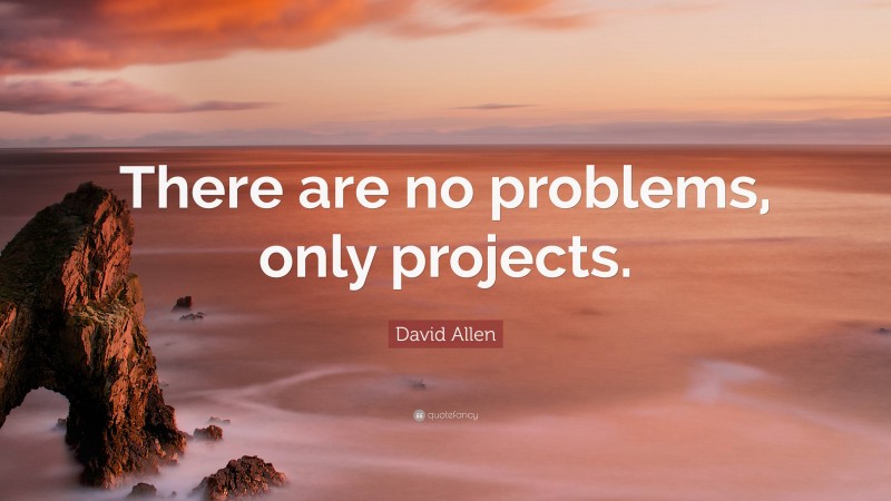 David Allen Quote: “There are no problems, only projects.”