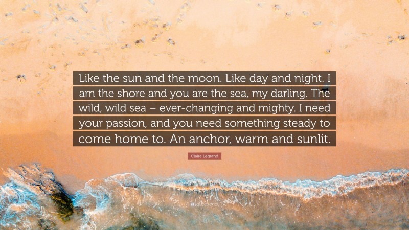 Claire Legrand Quote: “Like the sun and the moon. Like day and night. I am the shore and you are the sea, my darling. The wild, wild sea – ever-changing and mighty. I need your passion, and you need something steady to come home to. An anchor, warm and sunlit.”