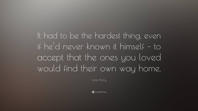 Leslie Parry Quote: “It had to be the hardest thing, even if he’d never known it himself – to accept that the ones you loved would find their own way home.”