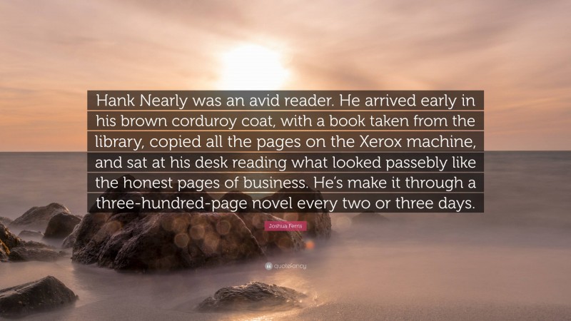 Joshua Ferris Quote: “Hank Nearly was an avid reader. He arrived early in his brown corduroy coat, with a book taken from the library, copied all the pages on the Xerox machine, and sat at his desk reading what looked passebly like the honest pages of business. He’s make it through a three-hundred-page novel every two or three days.”