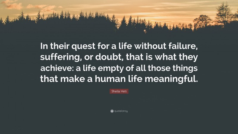 Sheila Heti Quote: “In their quest for a life without failure, suffering, or doubt, that is what they achieve: a life empty of all those things that make a human life meaningful.”