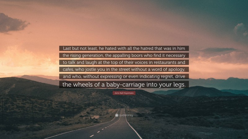 Joris-Karl Huysmans Quote: “Last but not least, he hated with all the hatred that was in him the rising generation, the appalling boors who find it necessary to talk and laugh at the top of their voices in restaurants and cafes, who jostle you in the street without a word of apology, and who, without expressing or even indicating regret, drive the wheels of a baby-carriage into your legs.”