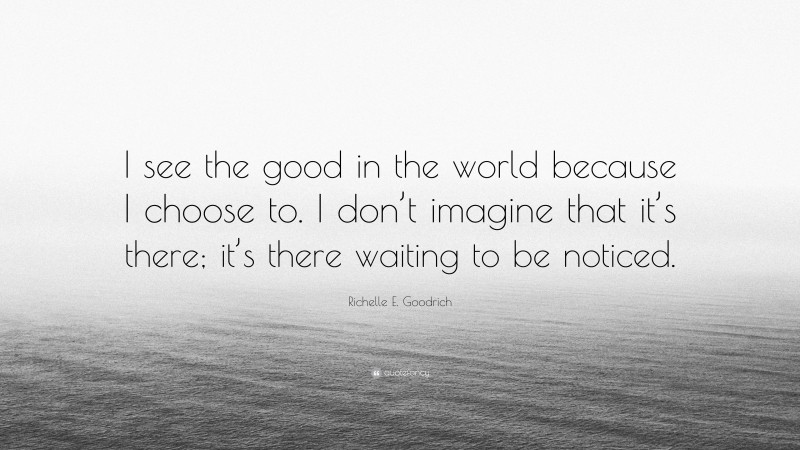 Richelle E. Goodrich Quote: “I see the good in the world because I choose to. I don’t imagine that it’s there; it’s there waiting to be noticed.”