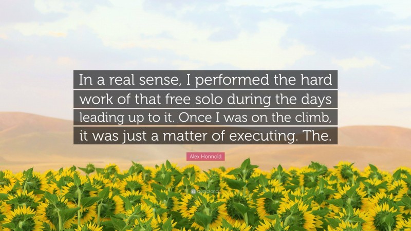 Alex Honnold Quote: “In a real sense, I performed the hard work of that free solo during the days leading up to it. Once I was on the climb, it was just a matter of executing. The.”