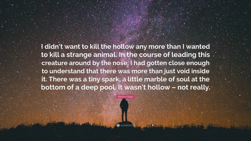 Ransom Riggs Quote: “I didn’t want to kill the hollow any more than I wanted to kill a strange animal. In the course of leading this creature around by the nose, I had gotten close enough to understand that there was more than just void inside it. There was a tiny spark, a little marble of soul at the bottom of a deep pool. It wasn’t hollow – not really.”