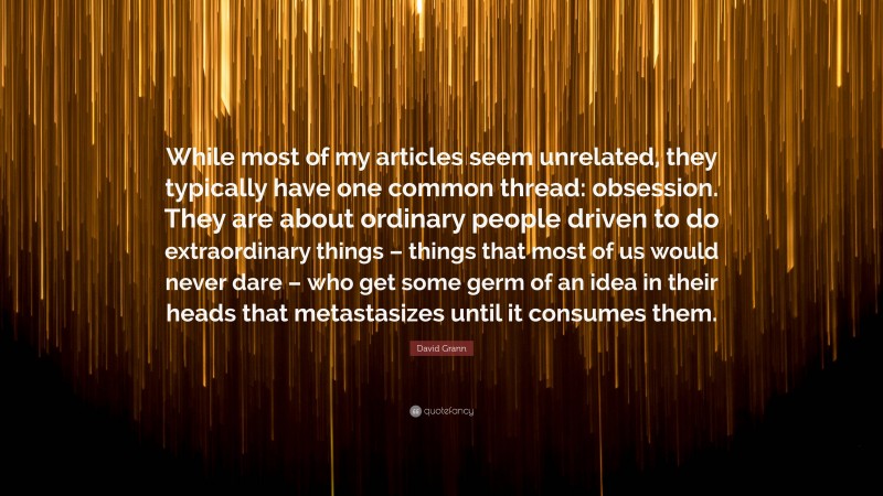 David Grann Quote: “While most of my articles seem unrelated, they typically have one common thread: obsession. They are about ordinary people driven to do extraordinary things – things that most of us would never dare – who get some germ of an idea in their heads that metastasizes until it consumes them.”