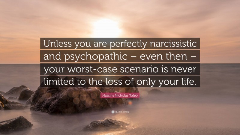 Nassim Nicholas Taleb Quote: “Unless you are perfectly narcissistic and psychopathic – even then – your worst-case scenario is never limited to the loss of only your life.”