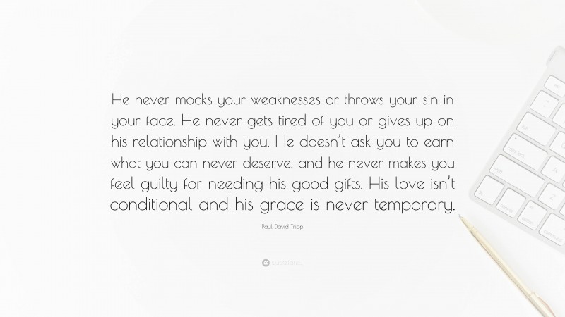 Paul David Tripp Quote: “He never mocks your weaknesses or throws your sin in your face. He never gets tired of you or gives up on his relationship with you. He doesn’t ask you to earn what you can never deserve, and he never makes you feel guilty for needing his good gifts. His love isn’t conditional and his grace is never temporary.”