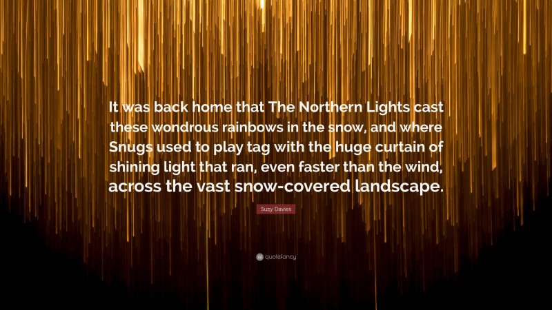 Suzy Davies Quote: “It was back home that The Northern Lights cast these wondrous rainbows in the snow, and where Snugs used to play tag with the huge curtain of shining light that ran, even faster than the wind, across the vast snow-covered landscape.”