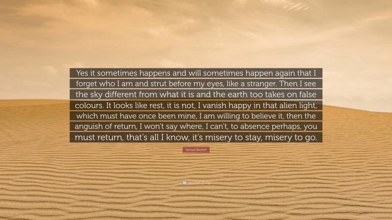 Samuel Beckett Quote: “Yes it sometimes happens and will sometimes happen again that I forget who I am and strut before my eyes, like a stranger. Then I see the sky different from what it is and the earth too takes on false colours. It looks like rest, it is not, I vanish happy in that alien light, which must have once been mine, I am willing to believe it, then the anguish of return, I won’t say where, I can’t, to absence perhaps, you must return, that’s all I know, it’s misery to stay, misery to go.”