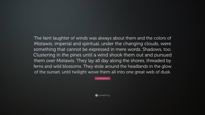 L.M. Montgomery Quote: “The faint laughter of winds was always about them and the colors of Mistawis, imperial and spiritual, under the changing clouds, were something that cannot be expressed in mere words. Shadows, too. Clustering in the pines until a wind shook them out and pursued them over Mistawis. They lay all day along the shores, threaded by ferns and wild blossoms. They stole around the headlands in the glow of the sunset, until twilight wove them all into one great web of dusk.”