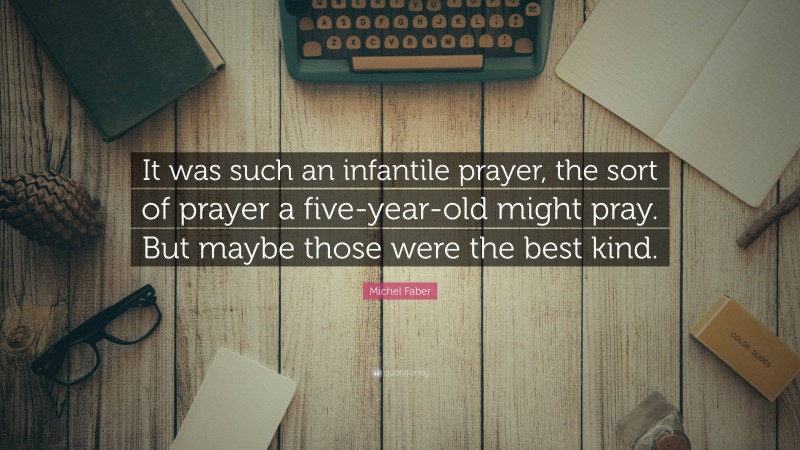 Michel Faber Quote: “It was such an infantile prayer, the sort of prayer a five-year-old might pray. But maybe those were the best kind.”