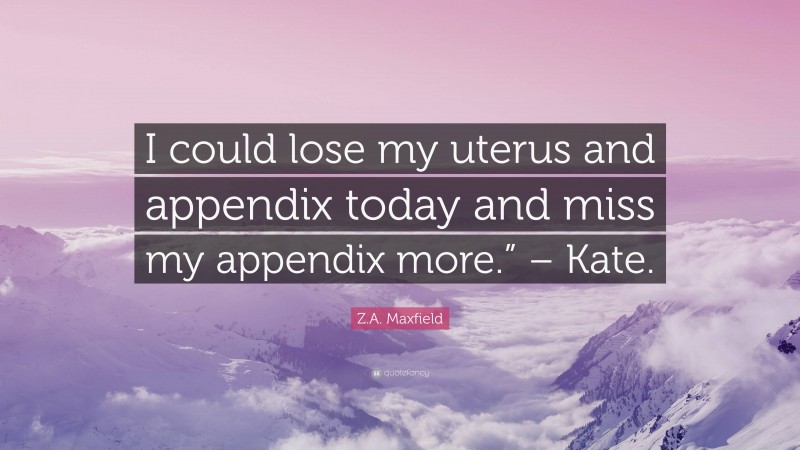 Z.A. Maxfield Quote: “I could lose my uterus and appendix today and miss my appendix more.” – Kate.”