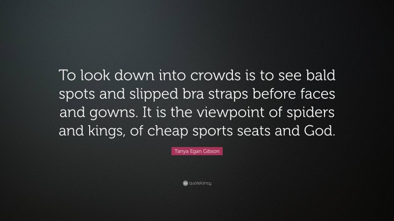 Tanya Egan Gibson Quote: “To look down into crowds is to see bald spots and slipped bra straps before faces and gowns. It is the viewpoint of spiders and kings, of cheap sports seats and God.”