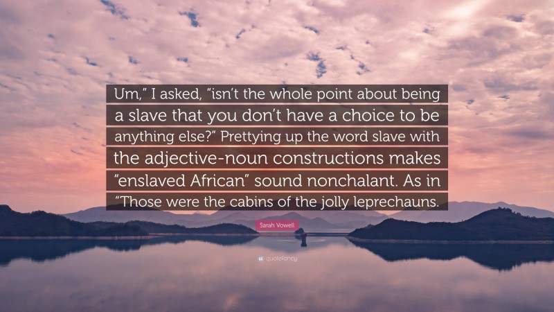 Sarah Vowell Quote: “Um,” I asked, “isn’t the whole point about being a slave that you don’t have a choice to be anything else?” Prettying up the word slave with the adjective-noun constructions makes “enslaved African” sound nonchalant. As in “Those were the cabins of the jolly leprechauns.”