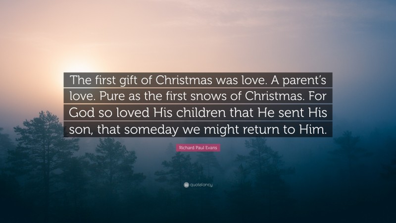 Richard Paul Evans Quote: “The first gift of Christmas was love. A parent’s love. Pure as the first snows of Christmas. For God so loved His children that He sent His son, that someday we might return to Him.”