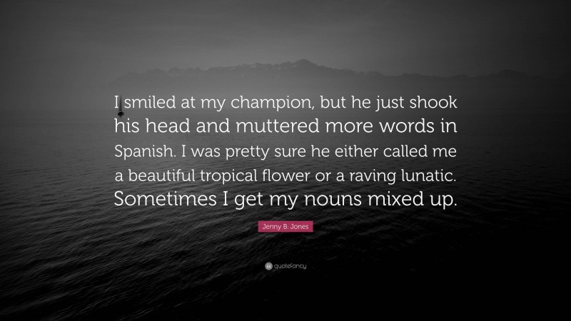 Jenny B. Jones Quote: “I smiled at my champion, but he just shook his head and muttered more words in Spanish. I was pretty sure he either called me a beautiful tropical flower or a raving lunatic. Sometimes I get my nouns mixed up.”