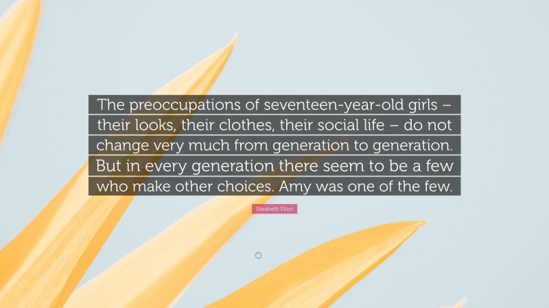 Elisabeth Elliot Quote: “The preoccupations of seventeen-year-old girls – their looks, their clothes, their social life – do not change very much from generation to generation. But in every generation there seem to be a few who make other choices. Amy was one of the few.”