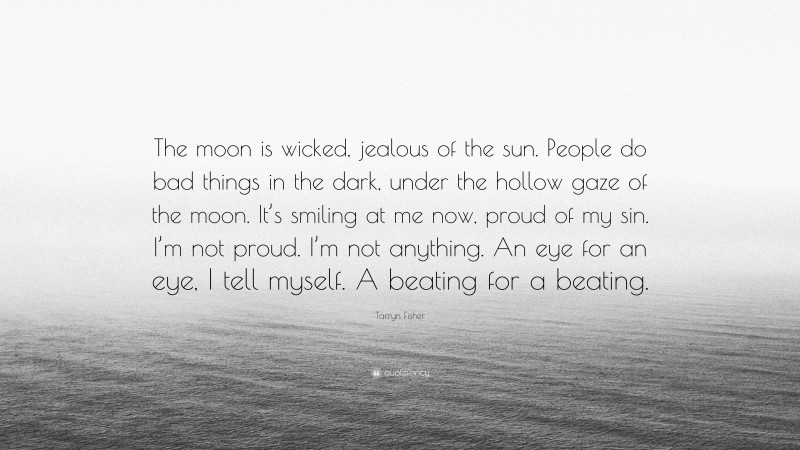 Tarryn Fisher Quote: “The moon is wicked, jealous of the sun. People do bad things in the dark, under the hollow gaze of the moon. It’s smiling at me now, proud of my sin. I’m not proud. I’m not anything. An eye for an eye, I tell myself. A beating for a beating.”