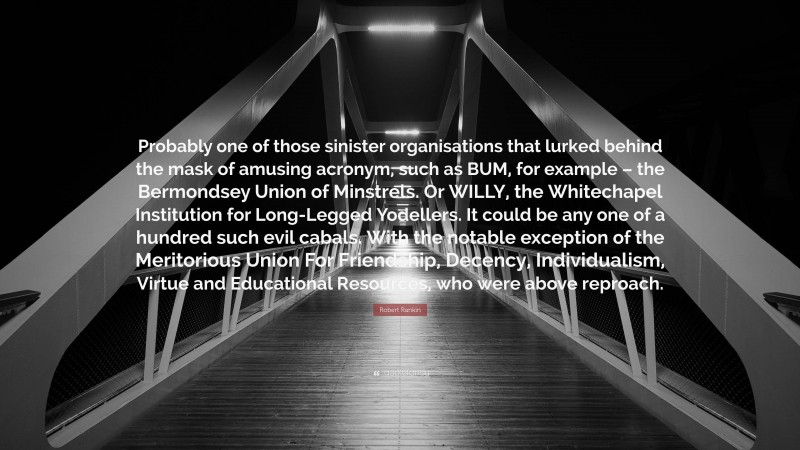 Robert Rankin Quote: “Probably one of those sinister organisations that lurked behind the mask of amusing acronym, such as BUM, for example – the Bermondsey Union of Minstrels. Or WILLY, the Whitechapel Institution for Long-Legged Yodellers. It could be any one of a hundred such evil cabals. With the notable exception of the Meritorious Union For Friendship, Decency, Individualism, Virtue and Educational Resources, who were above reproach.”