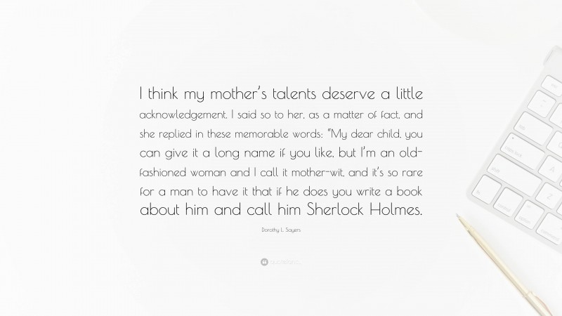 Dorothy L. Sayers Quote: “I think my mother’s talents deserve a little acknowledgement. I said so to her, as a matter of fact, and she replied in these memorable words: “My dear child, you can give it a long name if you like, but I’m an old-fashioned woman and I call it mother-wit, and it’s so rare for a man to have it that if he does you write a book about him and call him Sherlock Holmes.”