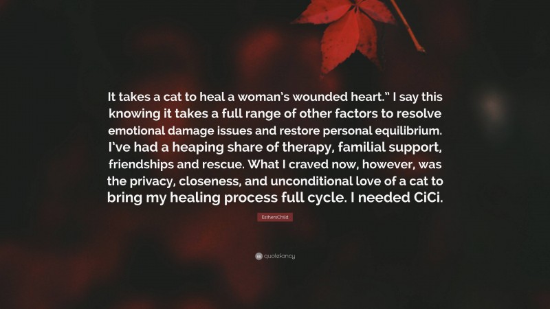 EsthersChild Quote: “It takes a cat to heal a woman’s wounded heart.” I say this knowing it takes a full range of other factors to resolve emotional damage issues and restore personal equilibrium. I’ve had a heaping share of therapy, familial support, friendships and rescue. What I craved now, however, was the privacy, closeness, and unconditional love of a cat to bring my healing process full cycle. I needed CiCi.”