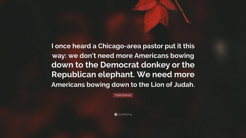 Todd Starnes Quote: “I once heard a Chicago-area pastor put it this way: we don’t need more Americans bowing down to the Democrat donkey or the Republican elephant. We need more Americans bowing down to the Lion of Judah.”