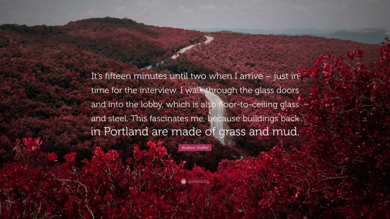 Andrew Shaffer Quote: “It’s fifteen minutes until two when I arrive – just in time for the interview. I walk through the glass doors and into the lobby, which is also floor-to-ceiling glass and steel. This fascinates me, because buildings back in Portland are made of grass and mud.”