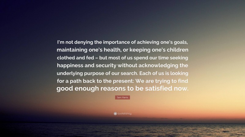 Sam Harris Quote: “I’m not denying the importance of achieving one’s goals, maintaining one’s health, or keeping one’s children clothed and fed – but most of us spend our time seeking happiness and security without acknowledging the underlying purpose of our search. Each of us is looking for a path back to the present: We are trying to find good enough reasons to be satisfied now.”