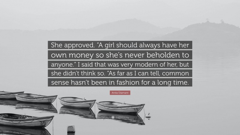 Anita Diamant Quote: “She approved. “A girl should always have her own money so she’s never beholden to anyone.” I said that was very modern of her, but she didn’t think so. “As far as I can tell, common sense hasn’t been in fashion for a long time.”