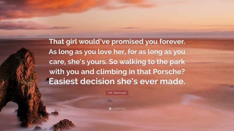 J.M. Darhower Quote: “That girl would’ve promised you forever. As long as you love her, for as long as you care, she’s yours. So walking to the park with you and climbing in that Porsche? Easiest decision she’s ever made.”