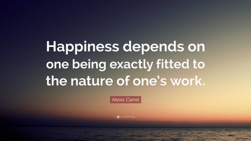 Alexis Carrel Quote: “Happiness depends on one being exactly fitted to the nature of one’s work.”