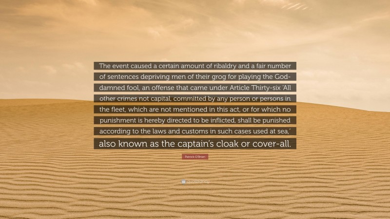 Patrick O'Brian Quote: “The event caused a certain amount of ribaldry and a fair number of sentences depriving men of their grog for playing the God-damned fool, an offense that came under Article Thirty-six ‘All other crimes not capital, committed by any person or persons in the fleet, which are not mentioned in this act, or for which no punishment is hereby directed to be inflicted, shall be punished according to the laws and customs in such cases used at sea,’ also known as the captain’s cloak or cover-all.”