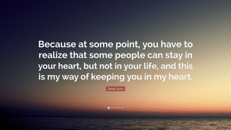 Sandi Lynn Quote: “Because at some point, you have to realize that some people can stay in your heart, but not in your life, and this is my way of keeping you in my heart.”