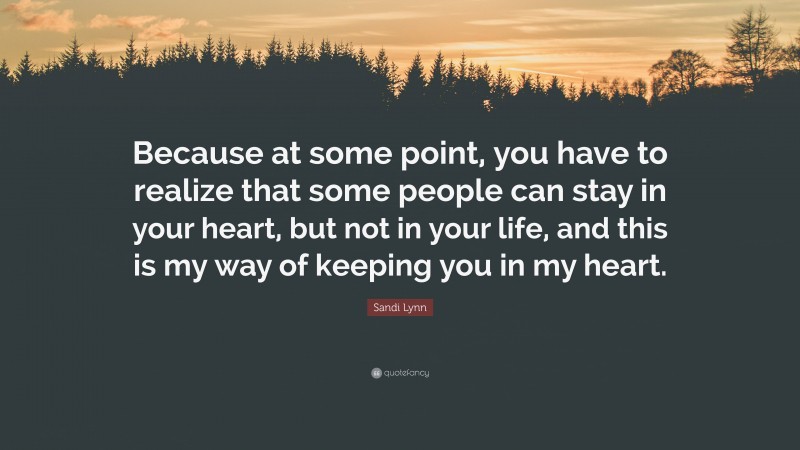 Sandi Lynn Quote: “Because at some point, you have to realize that some people can stay in your heart, but not in your life, and this is my way of keeping you in my heart.”