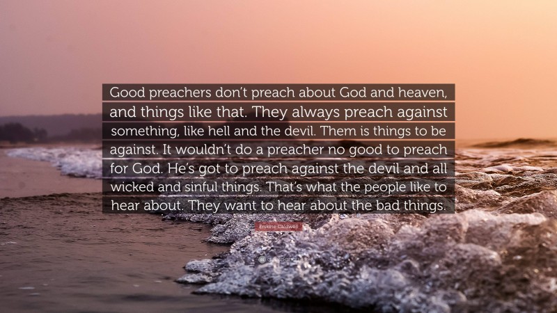 Erskine Caldwell Quote: “Good preachers don’t preach about God and heaven, and things like that. They always preach against something, like hell and the devil. Them is things to be against. It wouldn’t do a preacher no good to preach for God. He’s got to preach against the devil and all wicked and sinful things. That’s what the people like to hear about. They want to hear about the bad things.”