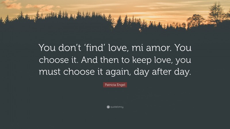 Patricia Engel Quote: “You don’t ‘find’ love, mi amor. You choose it. And then to keep love, you must choose it again, day after day.”