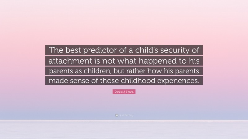Daniel J. Siegel Quote: “The best predictor of a child’s security of attachment is not what happened to his parents as children, but rather how his parents made sense of those childhood experiences.”