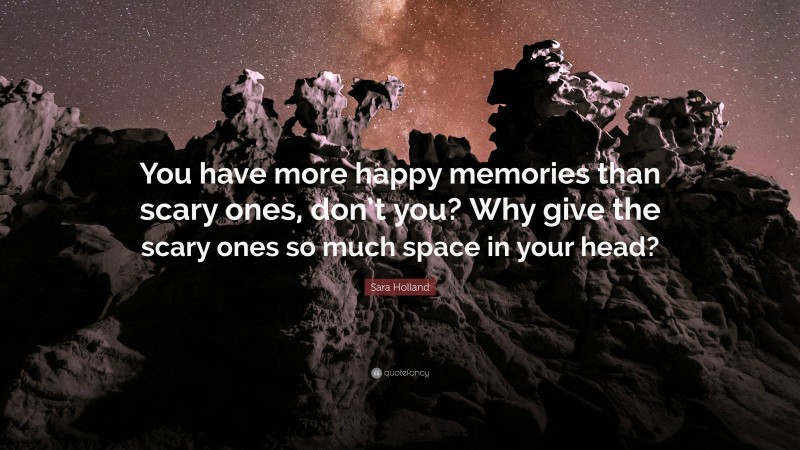 Sara Holland Quote: “You have more happy memories than scary ones, don’t you? Why give the scary ones so much space in your head?”