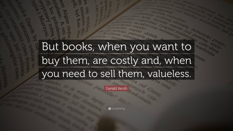 Gerald Kersh Quote: “But books, when you want to buy them, are costly and, when you need to sell them, valueless.”