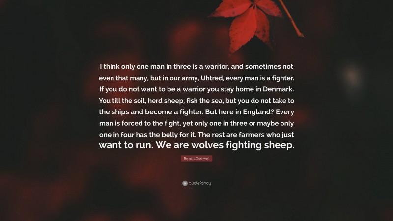 Bernard Cornwell Quote: “I think only one man in three is a warrior, and sometimes not even that many, but in our army, Uhtred, every man is a fighter. If you do not want to be a warrior you stay home in Denmark. You till the soil, herd sheep, fish the sea, but you do not take to the ships and become a fighter. But here in England? Every man is forced to the fight, yet only one in three or maybe only one in four has the belly for it. The rest are farmers who just want to run. We are wolves fighting sheep.”