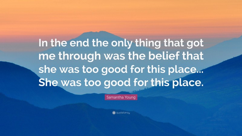 Samantha Young Quote: “In the end the only thing that got me through was the belief that she was too good for this place... She was too good for this place.”