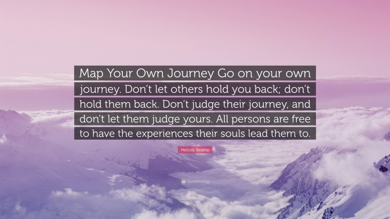 Melody Beattie Quote: “Map Your Own Journey Go on your own journey. Don’t let others hold you back; don’t hold them back. Don’t judge their journey, and don’t let them judge yours. All persons are free to have the experiences their souls lead them to.”