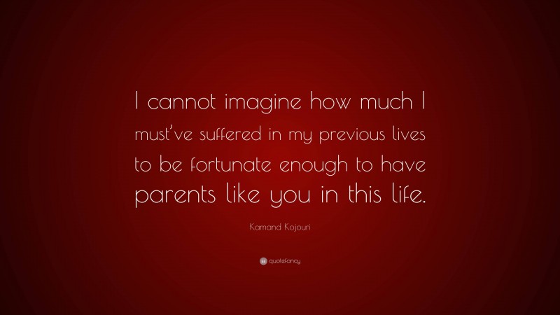 Kamand Kojouri Quote: “I cannot imagine how much I must’ve suffered in my previous lives to be fortunate enough to have parents like you in this life.”