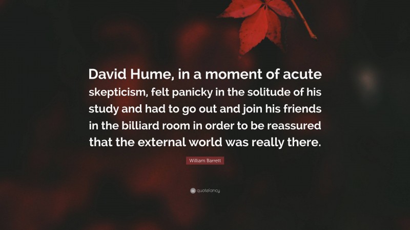 William Barrett Quote: “David Hume, in a moment of acute skepticism, felt panicky in the solitude of his study and had to go out and join his friends in the billiard room in order to be reassured that the external world was really there.”