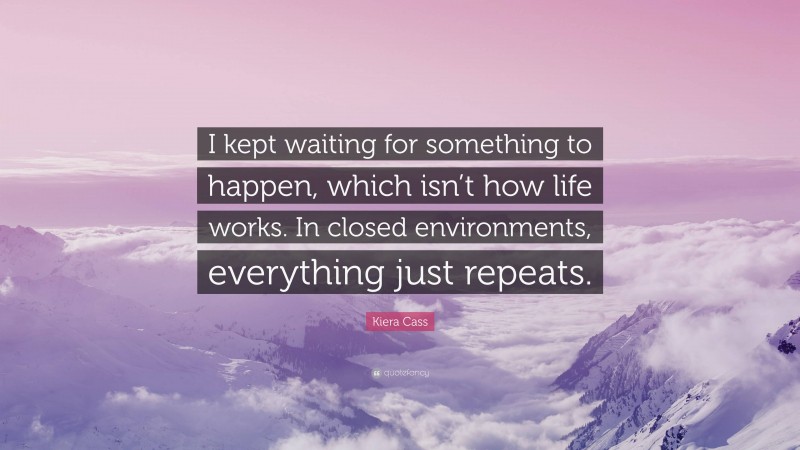 Kiera Cass Quote: “I kept waiting for something to happen, which isn’t how life works. In closed environments, everything just repeats.”