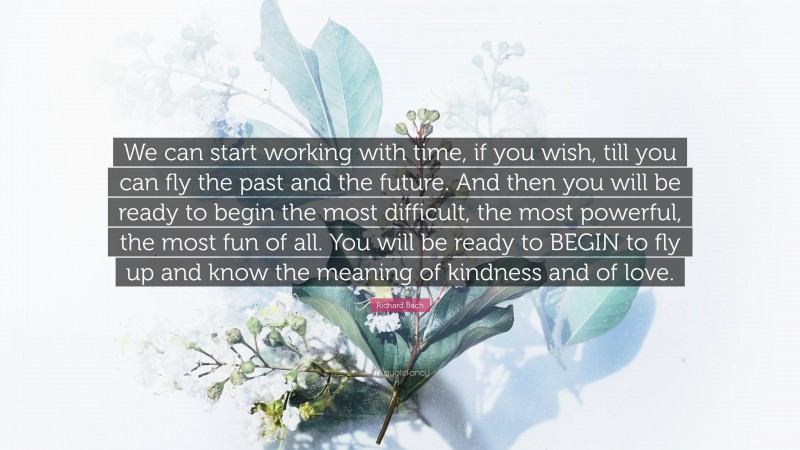 Richard Bach Quote: “We can start working with time, if you wish, till you can fly the past and the future. And then you will be ready to begin the most difficult, the most powerful, the most fun of all. You will be ready to BEGIN to fly up and know the meaning of kindness and of love.”
