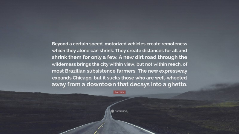 Ivan Illich Quote: “Beyond a certain speed, motorized vehicles create remoteness which they alone can shrink. They create distances for all and shrink them for only a few. A new dirt road through the wilderness brings the city within view, but not within reach, of most Brazilian subsistence farmers. The new expressway expands Chicago, but it sucks those who are well-wheeled away from a downtown that decays into a ghetto.”